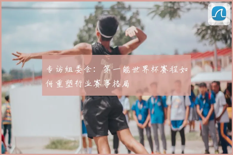 专访组委会:第一能世界杯赛程如何重塑行业赛事格局