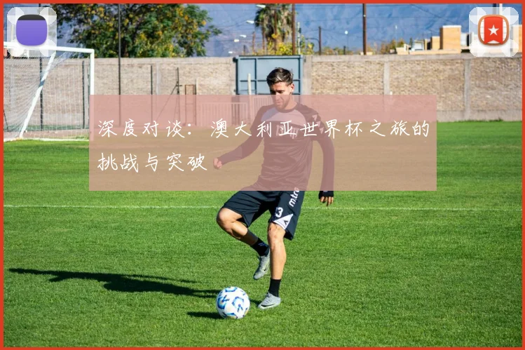 深度对谈：澳大利亚世界杯之旅的挑战与突破