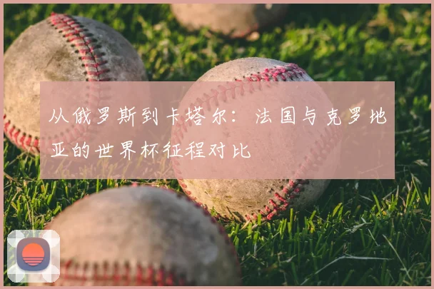 从俄罗斯到卡塔尔:法国与克罗地亚的世界杯征程对比