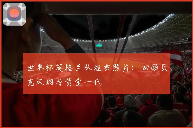 世界杯英格兰队经典照片：回顾贝克汉姆与黄金一代