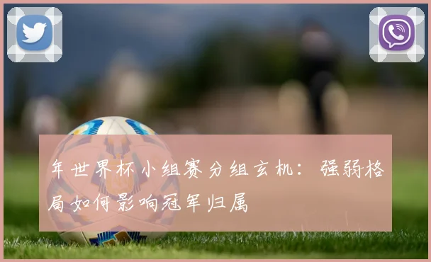 年世界杯小组赛分组玄机：强弱格局如何影响冠军归属