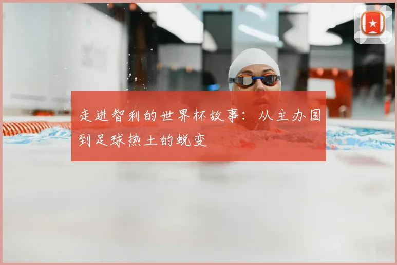 走进智利的世界杯故事：从主办国到足球热土的蜕变