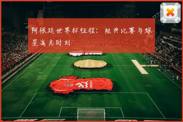 阿根廷世界杯征程：经典比赛与球星高光时刻