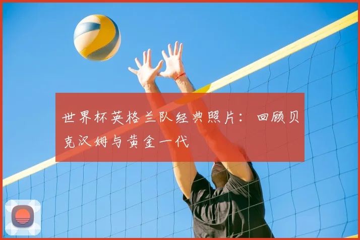 世界杯英格兰队经典照片:回顾贝克汉姆与黄金一代