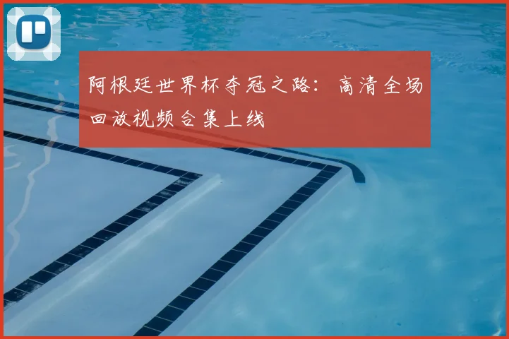 阿根廷世界杯夺冠之路：高清全场回放视频合集上线