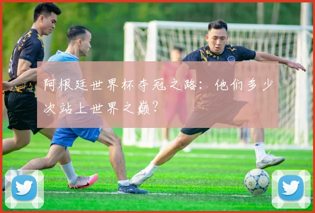 阿根廷世界杯夺冠之路：他们多少次站上世界之巅？