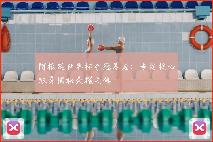 阿根廷世界杯夺冠幕后：专访核心球员揭秘荣耀之路