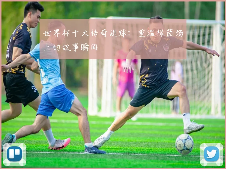 世界杯十大传奇进球：重温绿茵场上的故事瞬间