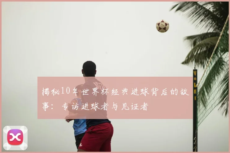 揭秘10年世界杯经典进球背后的故事:专访进球者与见证者