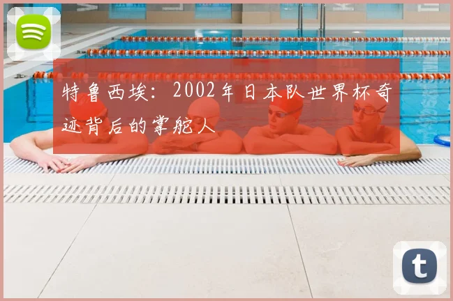 特鲁西埃：2002年日本队世界杯奇迹背后的掌舵人
