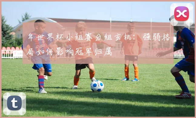年世界杯小组赛分组玄机:强弱格局如何影响冠军归属