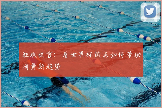 狂欢收官:看世界杯热点如何带动消费新趋势