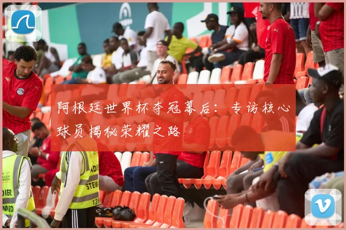 阿根廷世界杯夺冠幕后：专访核心球员揭秘荣耀之路