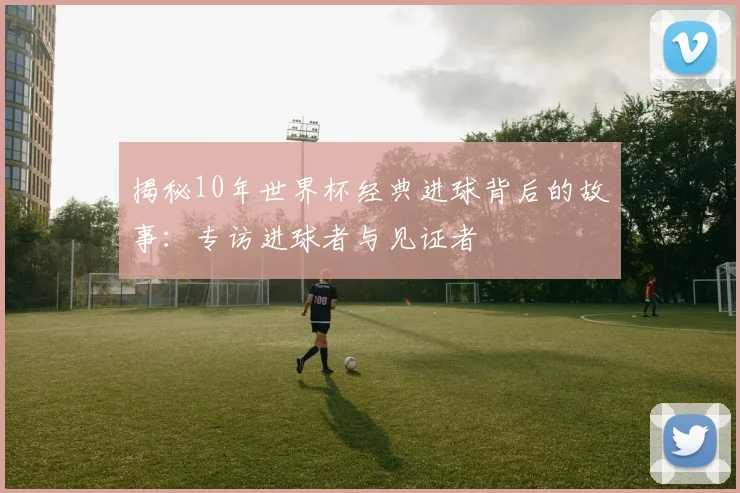 揭秘10年世界杯经典进球背后的故事：专访进球者与见证者