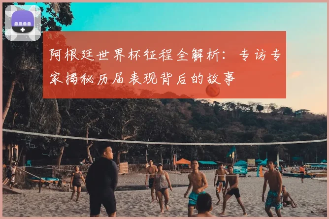 阿根廷世界杯征程全解析：专访专家揭秘历届表现背后的故事
