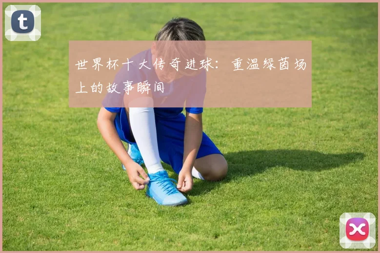世界杯十大传奇进球:重温绿茵场上的故事瞬间