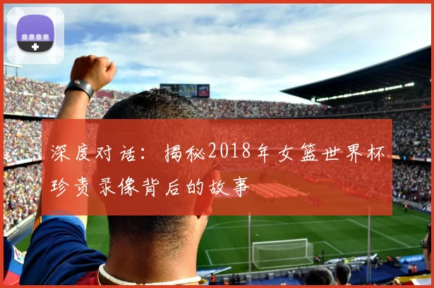 深度对话：揭秘2018年女篮世界杯珍贵录像背后的故事