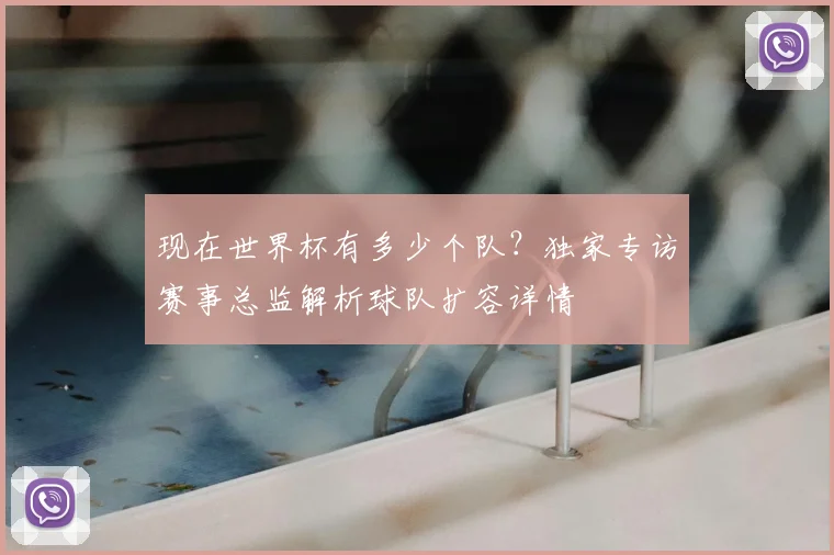 现在世界杯有多少个队?独家专访赛事总监解析球队扩容详情