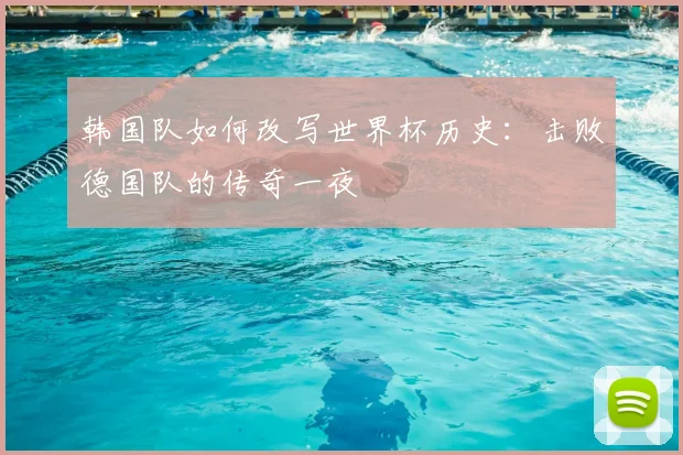 韩国队如何改写世界杯历史：击败德国队的传奇一夜
