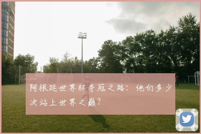 阿根廷世界杯夺冠之路：他们多少次站上世界之巅？