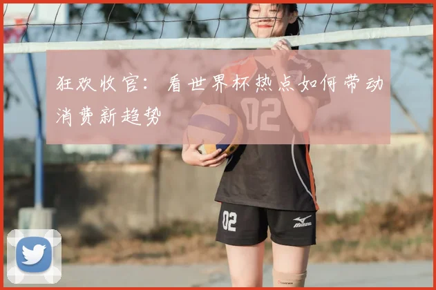 狂欢收官：看世界杯热点如何带动消费新趋势