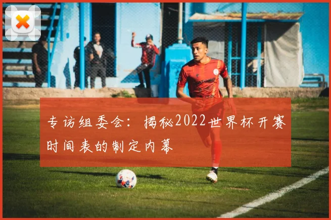 专访组委会:揭秘2022世界杯开赛时间表的制定内幕
