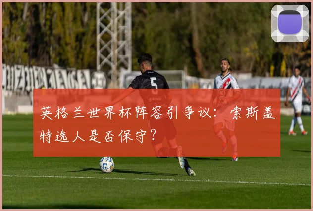 英格兰世界杯阵容引争议:索斯盖特选人是否保守?
