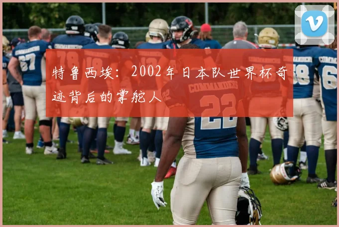 特鲁西埃:2002年日本队世界杯奇迹背后的掌舵人