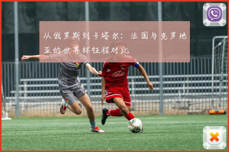 从俄罗斯到卡塔尔:法国与克罗地亚的世界杯征程对比