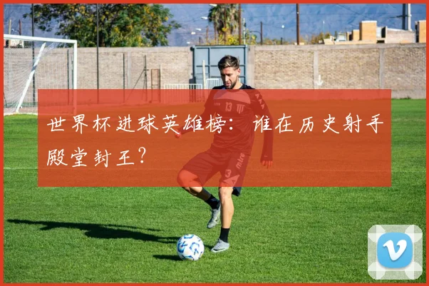 世界杯进球英雄榜:谁在历史射手殿堂封王?