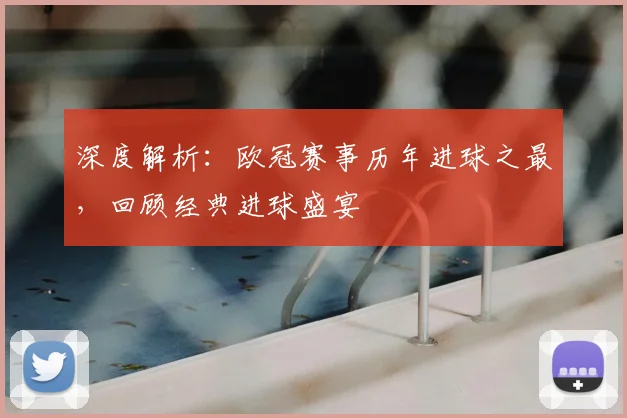 深度解析：欧冠赛事历年进球之最，回顾经典进球盛宴