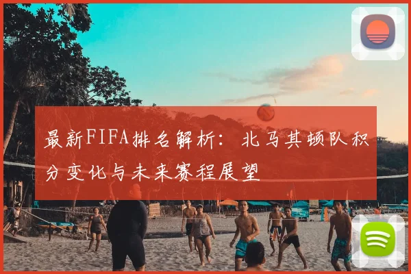 最新FIFA排名解析:北马其顿队积分变化与未来赛程展望