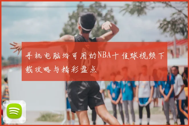 手机电脑均可用的NBA十佳球视频下载攻略与精彩盘点