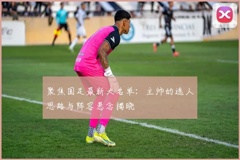 聚焦国足最新大名单:主帅的选人思路与阵容悬念揭晓