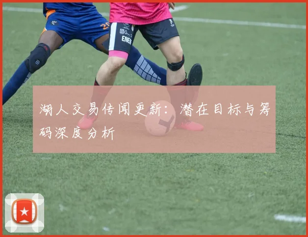 湖人交易传闻更新：潜在目标与筹码深度分析
