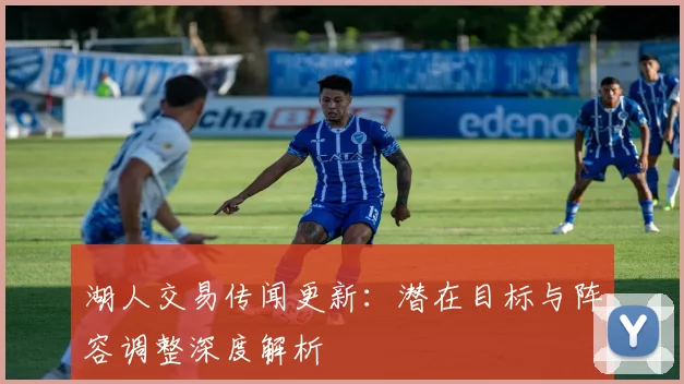 湖人交易传闻更新：潜在目标与阵容调整深度解析
