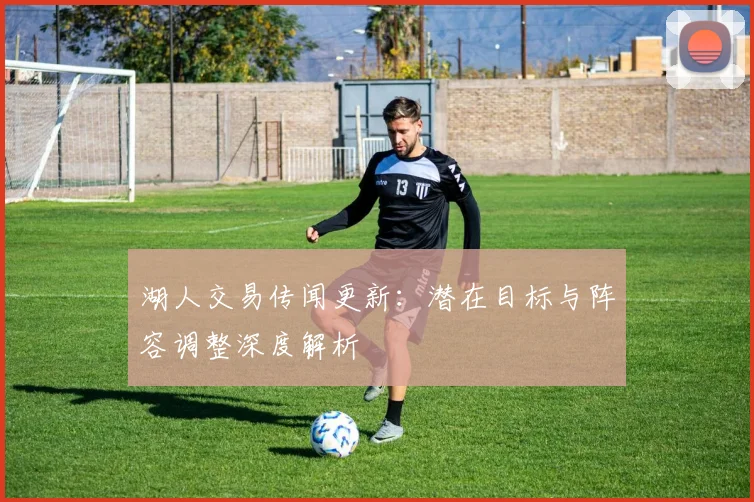 湖人交易传闻更新：潜在目标与阵容调整深度解析