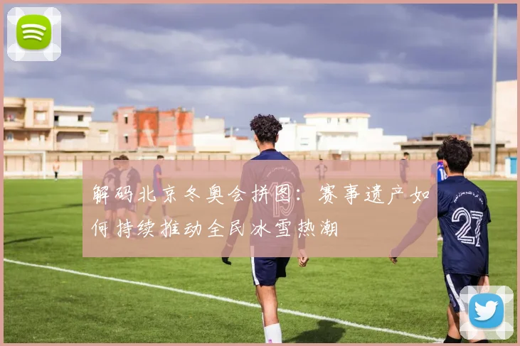 解码北京冬奥会拼图:赛事遗产如何持续推动全民冰雪热潮