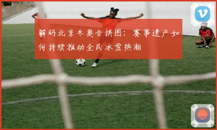 解码北京冬奥会拼图：赛事遗产如何持续推动全民冰雪热潮