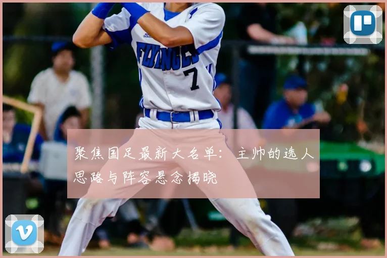 聚焦国足最新大名单：主帅的选人思路与阵容悬念揭晓