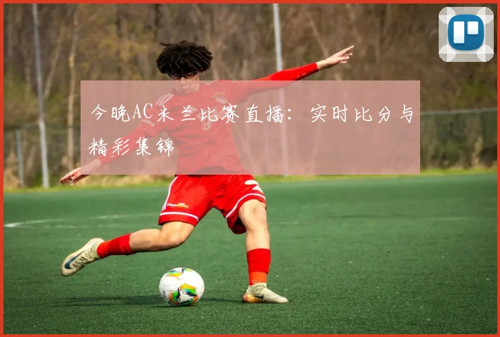 今晚AC米兰比赛直播：实时比分与精彩集锦