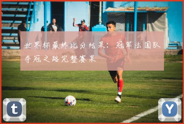 世界杯最终比分结果：冠军法国队夺冠之路完整赛果