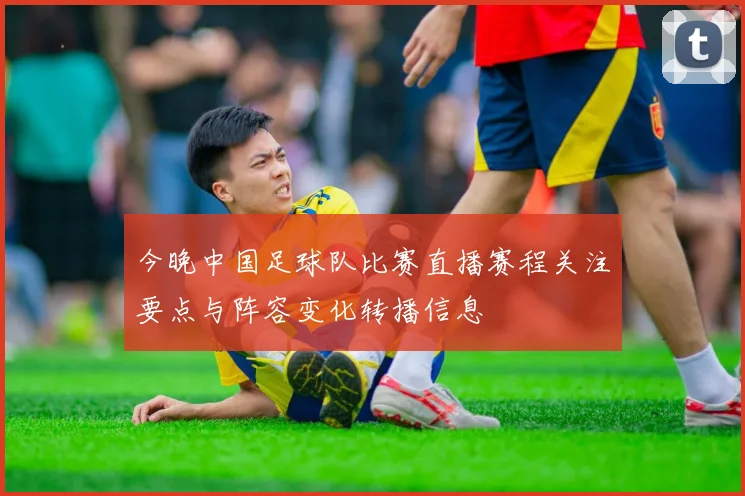 今晚中国足球队比赛直播赛程关注要点与阵容变化转播信息