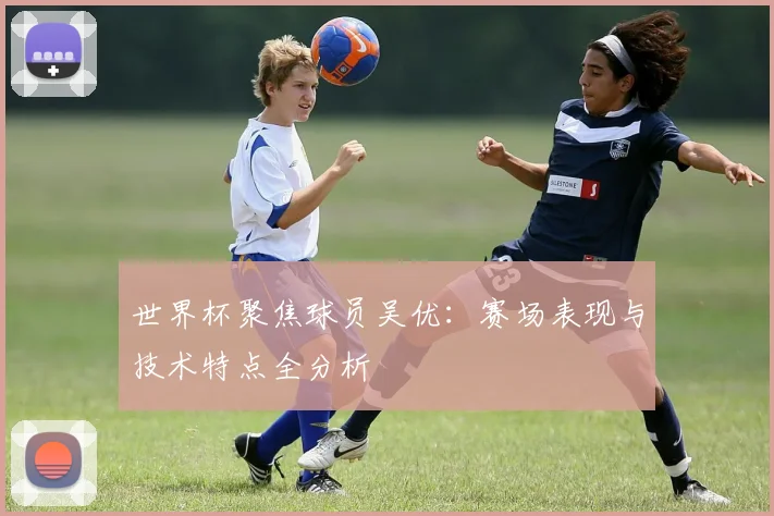 世界杯聚焦球员吴优：赛场表现与技术特点全分析