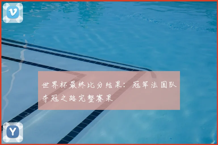 世界杯最终比分结果：冠军法国队夺冠之路完整赛果