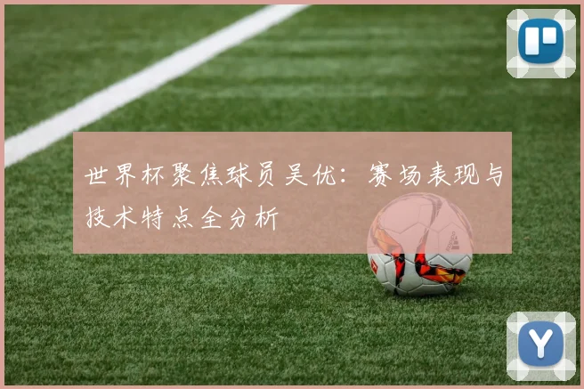 世界杯聚焦球员吴优：赛场表现与技术特点全分析