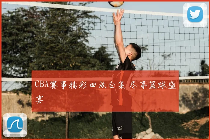 CBA赛事精彩回放合集 尽享篮球盛宴